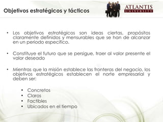 Objetivos estratégicos y tácticos Los objetivos estratégicos son ideas ciertas, propósitos claramente definidos y mensurables que se han de alcanzar en un periodo especifico. Constituye el futuro que se persigue, traer al valor presente el valor deseado Mientras que la misión establece las fronteras del negocio, los objetivos estratégicos establecen el norte empresarial y deben ser: Concretos Claros Factibles Ubicados en el tiempo 