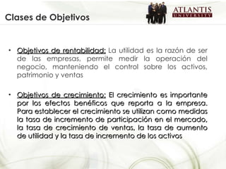 Clases de Objetivos Objetivos de rentabilidad:  La utilidad es la razón de ser de las empresas, permite medir la operación del negocio, manteniendo el control sobre los activos, patrimonio y ventas  Objetivos de crecimiento:  El crecimiento es importante por los efectos benéficos que reporta a la empresa. Para establecer el crecimiento se utilizan como medidas la tasa de incremento de participación en el mercado, la tasa de crecimiento de ventas, la tasa de aumento de utilidad y la tasa de incremento de los activos  