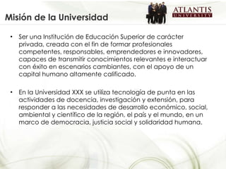 Misión de la Universidad Ser una Institución de Educación Superior de carácter privada, creada con el fin de formar profesionales competentes, responsables, emprendedores e innovadores, capaces de transmitir conocimientos relevantes e interactuar con éxito en escenarios cambiantes, con el apoyo de un capital humano altamente calificado.  En la Universidad XXX se utiliza tecnología de punta en las actividades de docencia, investigación y extensión, para responder a las necesidades de desarrollo económico, social, ambiental y científico de la región, el país y el mundo, en un marco de democracia, justicia social y solidaridad humana. 