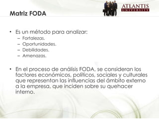 Es un método para analizar: Fortalezas. Oportunidades. Debilidades. Amenazas. En el proceso de análisis FODA, se consideran los factores económicos, políticos, sociales y culturales que representan las influencias del ámbito externo a la empresa, que inciden sobre su quehacer interno. Matriz FODA 
