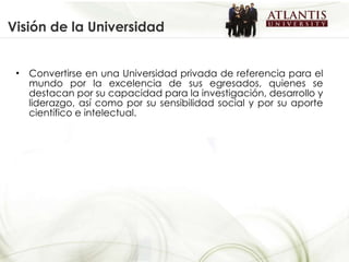 Visión de la Universidad Convertirse en una Universidad privada de referencia para el mundo por la excelencia de sus egresados, quienes se destacan por su capacidad para la investigación, desarrollo y liderazgo, así como por su sensibilidad social y por su aporte científico e intelectual. 