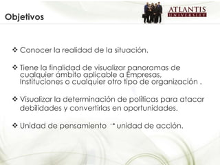 Objetivos Conocer la realidad de la situación. Tiene la finalidad de visualizar panoramas de cualquier ámbito aplicable a Empresas, Instituciones o cualquier otro tipo de organización . Visualizar la determinación de políticas para atacar debilidades y convertirlas en oportunidades. Unidad de pensamiento  unidad de acción. 
