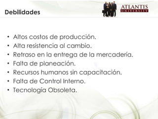 Debilidades Altos costos de producción. Alta resistencia al cambio. Retraso en la entrega de la mercadería. Falta de planeación. Recursos humanos sin capacitación. Falta de Control Interno. Tecnología Obsoleta. 