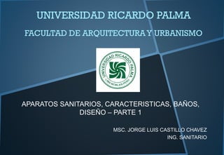 UNIVERSIDAD RICARDO PALMA
FACULTAD DE ARQUITECTURAY URBANISMO
APARATOS SANITARIOS, CARACTERISTICAS, BAÑOS,
DISEÑO – PARTE 1
MSC. JORGE LUIS CASTILLO CHAVEZ
ING. SANITARIO
 