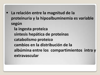  La relación entre la magnitud de la
  proteinuria y la hipoalbuminemia es variable
  según
    la ingesta proteica
    síntesis hepática de proteínas
    catabolismo proteico
    cambios en la distribución de la
    albúmina entre los compartimientos intra y
    extravascular
 