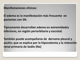 Manifestaciones clínicas:

El edema es la manifestación más frecuente en
pacientes con SN.

Típicamente desarrollan edema en extremidades
inferiores, en región periorbitaria y escrotal.

También puede acompañarse de derrame pleural y
ascitis; que se explica por la hipovolemia y la retención
renal primaria de Sodio (Na)
 