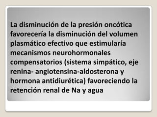 La disminución de la presión oncótica
favorecería la disminución del volumen
plasmático efectivo que estimularía
mecanismos neurohormonales
compensatorios (sistema simpático, eje
renina- angiotensina-aldosterona y
hormona antidiurética) favoreciendo la
retención renal de Na y agua
 
