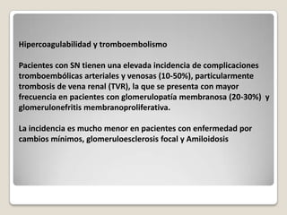 Hipercoagulabilidad y tromboembolismo

Pacientes con SN tienen una elevada incidencia de complicaciones
tromboembólicas arteriales y venosas (10-50%), particularmente
trombosis de vena renal (TVR), la que se presenta con mayor
frecuencia en pacientes con glomerulopatía membranosa (20-30%) y
glomerulonefritis membranoproliferativa.

La incidencia es mucho menor en pacientes con enfermedad por
cambios mínimos, glomeruloesclerosis focal y Amiloidosis
 