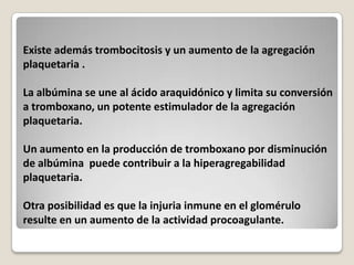Existe además trombocitosis y un aumento de la agregación
plaquetaria .

La albúmina se une al ácido araquidónico y limita su conversión
a tromboxano, un potente estimulador de la agregación
plaquetaria.

Un aumento en la producción de tromboxano por disminución
de albúmina puede contribuir a la hiperagregabilidad
plaquetaria.

Otra posibilidad es que la injuria inmune en el glomérulo
resulte en un aumento de la actividad procoagulante.
 