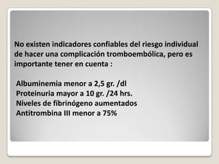No existen indicadores confiables del riesgo individual
de hacer una complicación tromboembólica, pero es
importante tener en cuenta :

Albuminemia menor a 2,5 gr. /dl
Proteinuria mayor a 10 gr. /24 hrs.
Niveles de fibrinógeno aumentados
Antitrombina III menor a 75%
 