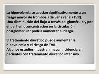 La hipovolemia se asocian significativamente a un
riesgo mayor de trombosis de vena renal (TVR).
Una disminución del flujo a través del glomérulo y por
ende, hemoconcentración en la circulación
postglomerular podría aumentar el riesgo.

El tratamiento diurético puede aumentar la
hipovolemia y el riesgo de TVR.
Algunos estudios muestran mayor incidencia en
pacientes con tratamiento diurético intensivo.
 