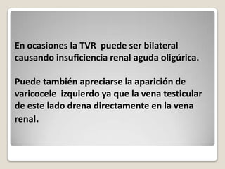En ocasiones la TVR puede ser bilateral
causando insuficiencia renal aguda oligúrica.

Puede también apreciarse la aparición de
varicocele izquierdo ya que la vena testicular
de este lado drena directamente en la vena
renal.
 