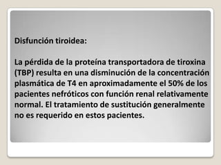 Disfunción tiroidea:

La pérdida de la proteína transportadora de tiroxina
(TBP) resulta en una disminución de la concentración
plasmática de T4 en aproximadamente el 50% de los
pacientes nefróticos con función renal relativamente
normal. El tratamiento de sustitución generalmente
no es requerido en estos pacientes.
 