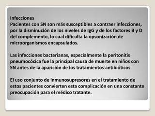 Infecciones
Pacientes con SN son más susceptibles a contraer infecciones,
por la disminución de los niveles de IgG y de los factores B y D
del complemento, lo cual dificulta la opsonización de
microorganismos encapsulados.

Las infecciones bacterianas, especialmente la peritonitis
pneumocócica fue la principal causa de muerte en niños con
SN antes de la aparición de los tratamientos antibióticos

El uso conjunto de inmunosupresores en el tratamiento de
estos pacientes convierten esta complicación en una constante
preocupación para el médico tratante.
 