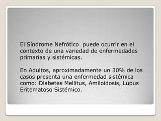 El Síndrome Nefrótico puede ocurrir en el
contexto de una variedad de enfermedades
primarias y sistémicas.

En Adultos, aproximadamente un 30% de los
casos presenta una enfermedad sistémica
como: Diabetes Mellitus, Amiloidosis, Lupus
Eritematoso Sistémico.
 