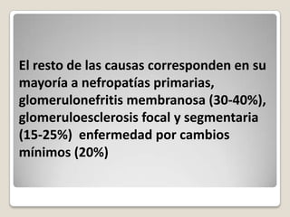 El resto de las causas corresponden en su
mayoría a nefropatías primarias,
glomerulonefritis membranosa (30-40%),
glomeruloesclerosis focal y segmentaria
(15-25%) enfermedad por cambios
mínimos (20%)
 