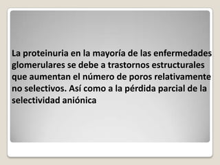 La proteinuria en la mayoría de las enfermedades
glomerulares se debe a trastornos estructurales
que aumentan el número de poros relativamente
no selectivos. Así como a la pérdida parcial de la
selectividad aniónica
 