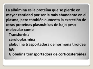 La albúmina es la proteína que se pierde en
mayor cantidad por ser la más abundante en el
plasma, pero también aumenta la excreción de
otras proteínas plasmáticas de bajo peso
molecular como
  Transferrina
  ceruloplasmina
  globulina trasportadora de hormona tiroidea
  IgG
  Globulina transportadora de corticosteroides
 