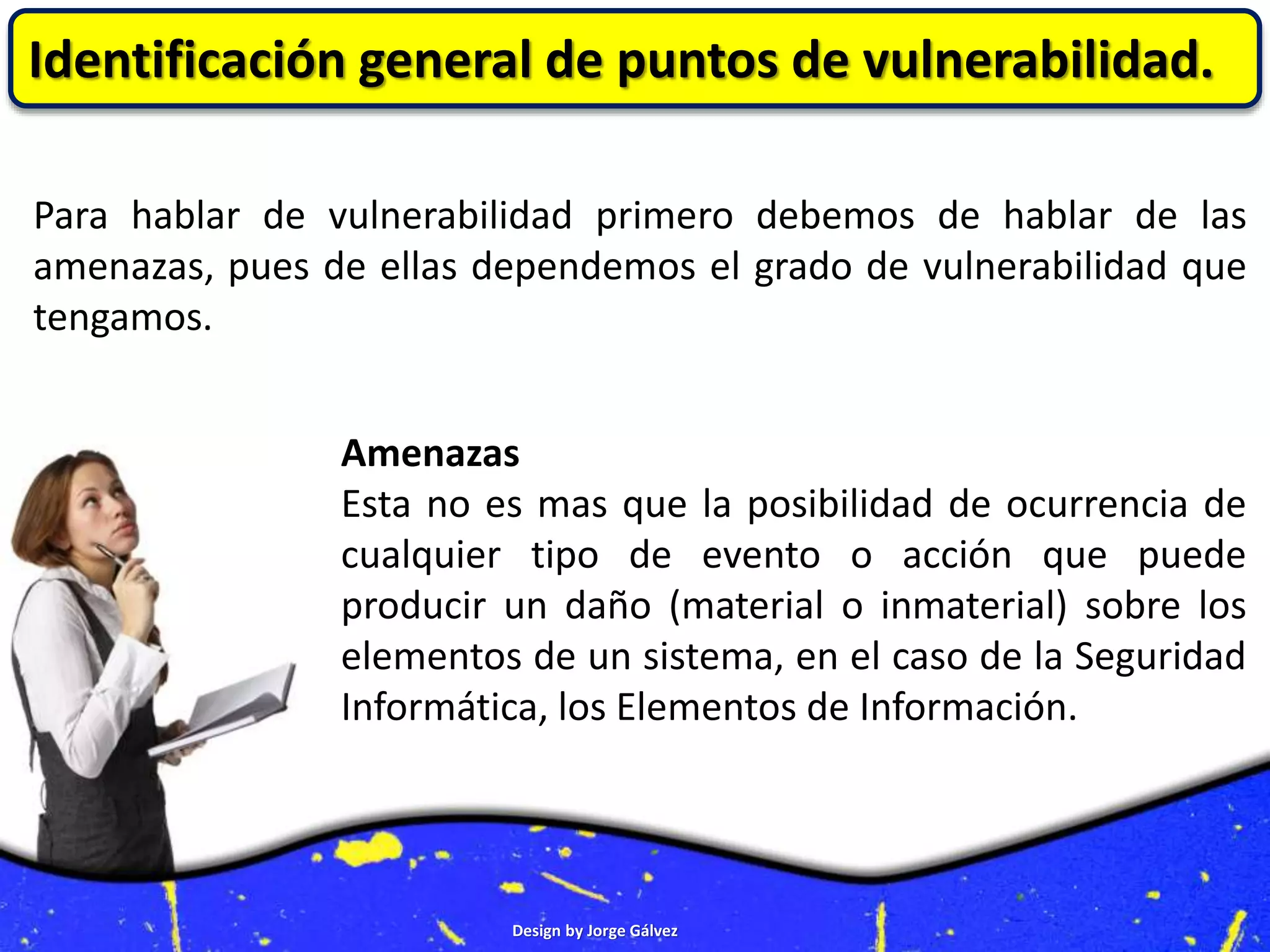 Design by Jorge Gálvez
Identificación general de puntos de vulnerabilidad.
Para hablar de vulnerabilidad primero debemos de hablar de las
amenazas, pues de ellas dependemos el grado de vulnerabilidad que
tengamos.
Amenazas
Esta no es mas que la posibilidad de ocurrencia de
cualquier tipo de evento o acción que puede
producir un daño (material o inmaterial) sobre los
elementos de un sistema, en el caso de la Seguridad
Informática, los Elementos de Información.
 