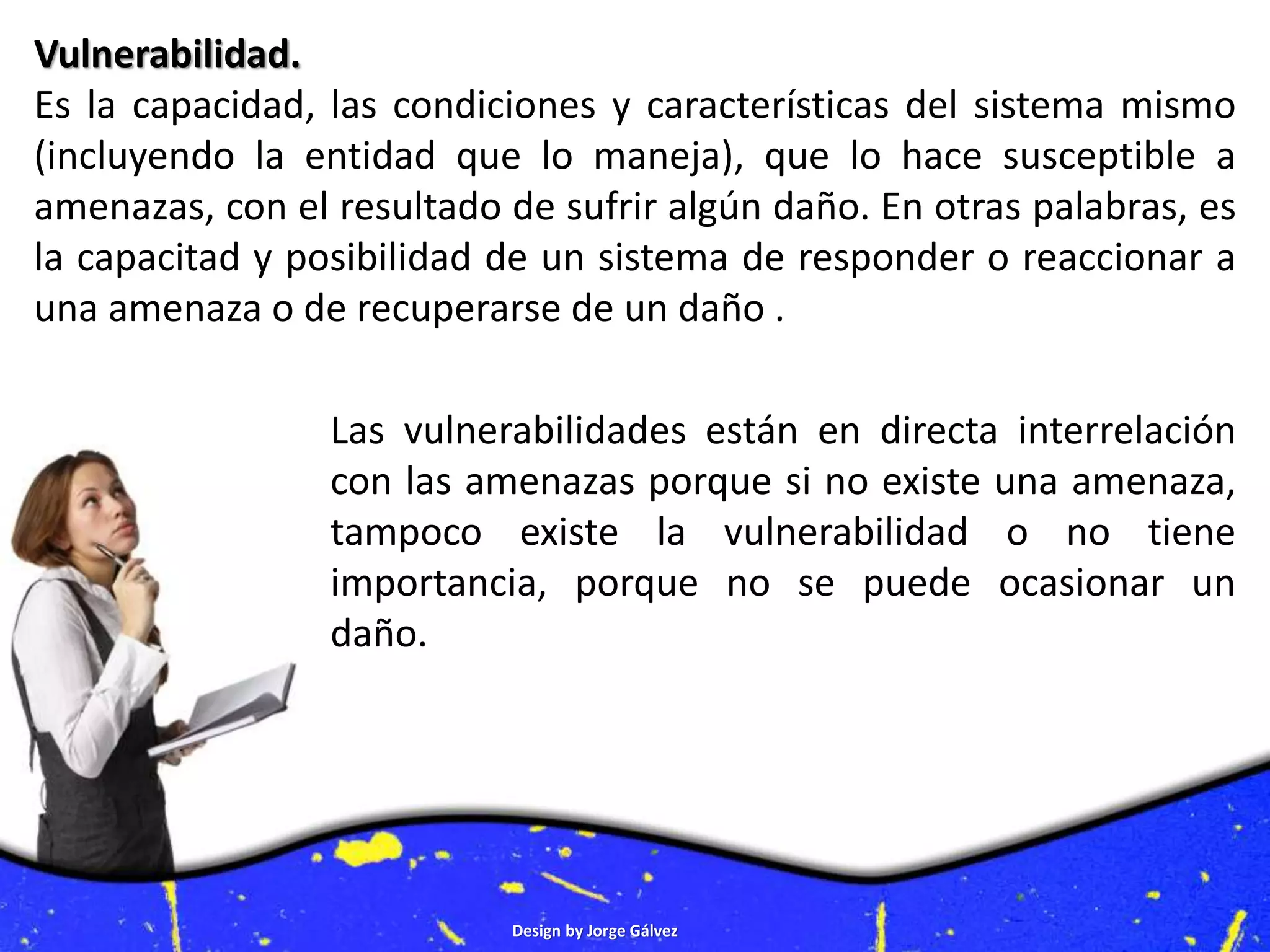 Design by Jorge Gálvez
Vulnerabilidad.
Es la capacidad, las condiciones y características del sistema mismo
(incluyendo la entidad que lo maneja), que lo hace susceptible a
amenazas, con el resultado de sufrir algún daño. En otras palabras, es
la capacitad y posibilidad de un sistema de responder o reaccionar a
una amenaza o de recuperarse de un daño .
Las vulnerabilidades están en directa interrelación
con las amenazas porque si no existe una amenaza,
tampoco existe la vulnerabilidad o no tiene
importancia, porque no se puede ocasionar un
daño.
 
