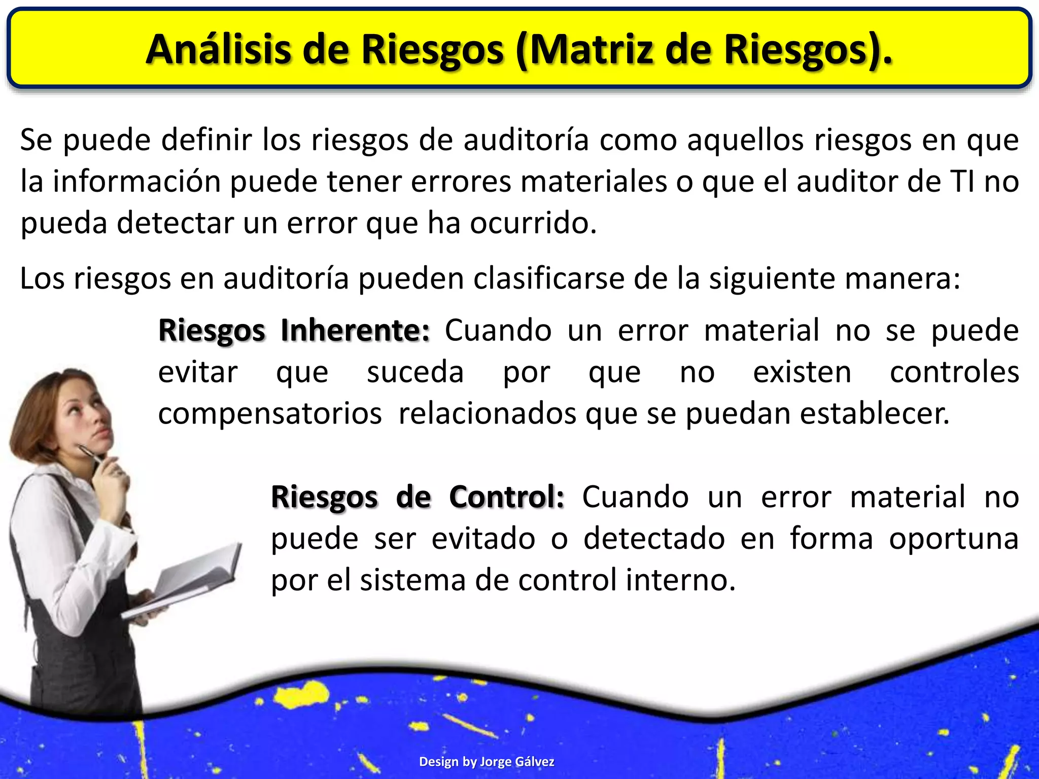 Design by Jorge Gálvez
Análisis de Riesgos (Matriz de Riesgos).
Se puede definir los riesgos de auditoría como aquellos riesgos en que
la información puede tener errores materiales o que el auditor de TI no
pueda detectar un error que ha ocurrido.
Los riesgos en auditoría pueden clasificarse de la siguiente manera:
Riesgos Inherente: Cuando un error material no se puede
evitar que suceda por que no existen controles
compensatorios relacionados que se puedan establecer.
Riesgos de Control: Cuando un error material no
puede ser evitado o detectado en forma oportuna
por el sistema de control interno.
 