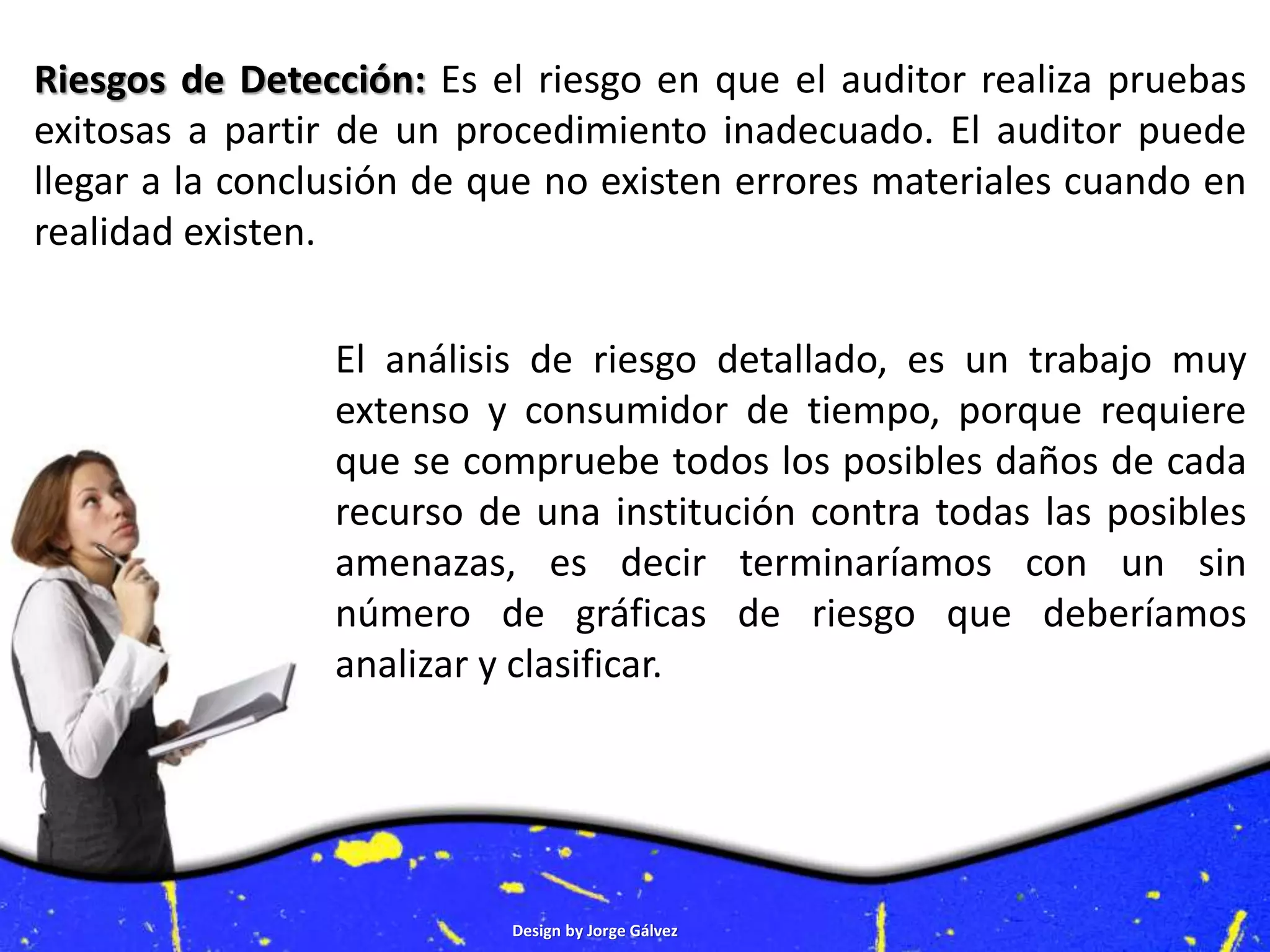 Design by Jorge Gálvez
Riesgos de Detección: Es el riesgo en que el auditor realiza pruebas
exitosas a partir de un procedimiento inadecuado. El auditor puede
llegar a la conclusión de que no existen errores materiales cuando en
realidad existen.
El análisis de riesgo detallado, es un trabajo muy
extenso y consumidor de tiempo, porque requiere
que se compruebe todos los posibles daños de cada
recurso de una institución contra todas las posibles
amenazas, es decir terminaríamos con un sin
número de gráficas de riesgo que deberíamos
analizar y clasificar.
 