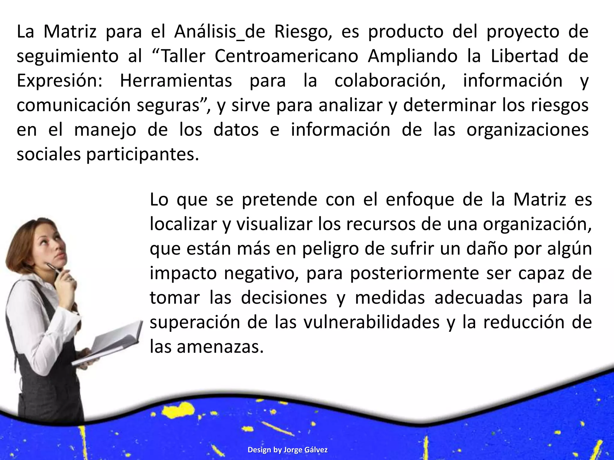 Design by Jorge Gálvez
Lo que se pretende con el enfoque de la Matriz es
localizar y visualizar los recursos de una organización,
que están más en peligro de sufrir un daño por algún
impacto negativo, para posteriormente ser capaz de
tomar las decisiones y medidas adecuadas para la
superación de las vulnerabilidades y la reducción de
las amenazas.
La Matriz para el Análisis de Riesgo, es producto del proyecto de
seguimiento al “Taller Centroamericano Ampliando la Libertad de
Expresión: Herramientas para la colaboración, información y
comunicación seguras”, y sirve para analizar y determinar los riesgos
en el manejo de los datos e información de las organizaciones
sociales participantes.
 