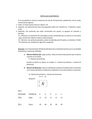PARTICULAS SUBATÓMICAS
En la actualidad se conoce la existencia de más de 323 partículas subatómicas, de las cuales
mencionamos algunas:
1. Fotón: no tiene quarks (masa en reposo = 0)
2. Leptones: son partículas de masa muy pequeñas están son: Electrón (e –): Neutrino; tauón;
muón
3. Hadrones: Son partículas que están constituidos por quarks, se agrupan en mesones y
bariones.
3.1. Mesones: son partículas de masa ligera y están constituidas por un quark y un anti quark
(qq): así tenemos: Mesón π (pión); mesón K (kaón)
3.2. Bariones: son partículas pesadas y están constituidas por 03 quarks, asi tenemos: Protón
(P+
); Neutrón (n); Lambda (ᴧ9, sigma (Σ); omega (Ω)
NÚCLIDO: es la representación del Núcleo del átomo de un elemento químico con una cantidad
de protones y neutrones definidos.
a. Número Atómico (Z): carga nuclear, indica el número de protones que el átomo
contiene en el núcleo.
Z = Número de protones
Cuando un átomo es neutro, se cumple: Z = número de protones = número de
electrones.
b. Número de Masa (A): indica la cantidad de nucleones fundamentales contenidos
en el núcleo del átomo se determina mediante la suma de protones y neutrones.
A = Número de protones + número de neutrones
A = Z + N
Notación:
Ejem:
NOTACIÓN ÁTOMO DE Z A P+
e – n
𝑁𝑎
11
23
Sodio 11 23 11 11 12
𝐶𝑎
20
40
Calcio 20 40 20 20 20
A
Z
X
 