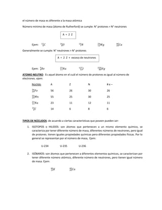 el número de masa es diferente a la masa atómica
Número mínimo de masa (átomo de Rutherford) se cumple: N° protones = N° neutrones
Ejem: 𝐶
6
12
𝑂
8
16
𝑁
7
14
𝑀𝑔
12
24
𝐶𝑎
20
40
Generalmente se cumple: N° neutrones > N° protones
Ejem: 𝐵𝑒
4
9
𝑁𝑎
11
23
𝐼
53
127
𝐻𝑔
80
220
ATOMO NEUTRO: Es aquel átomo en el cuál el número de protones es igual al número de
electrones. ejem:
Núclido A Z N # e –
𝐹𝑒
26
56
56 26 30 26
𝑀𝑛
25
55
55 25 30 25
𝑁𝑎
11
23
23 11 12 11
𝐶
6
14
14 6 8 6
TIPOS DE NÚCLIDOS: de acuerdo a ciertas características que poseen pueden ser:
1. ISOTOPOS o HILIDOS: son átomos que pertenecen a un mismo elemento químico, se
caracteriza por tener diferente número de masa, diferentes números de neutrones, pero igual
de protones. tienen iguales propiedades químicas pero diferentes propiedades físicas. Por lo
general se representan por el número de masa, Ejem:
U-234 U-235 U-236
2. ISÓBAROS: son átomos que pertenecen a diferentes elementos químicos, se caracterizan por
tener diferente número atómico, diferente número de neutrones, pero tienen igual número
de masa. Ejem:
𝐾
19
40
𝐶𝑎
20
40
A = 2 Z
A = 2 Z + exceso de neutrones
 