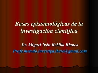 Bases epistemológicas de la investigación científica Dr. Miguel Iván Rebilla Blanco [email_address] 