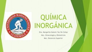 QUÍMICA
INORGÁNICA
Dra. Margarita Salanic Yac De Colop
Msc. Ginecología y Obstetricia
Msc. Docencia Superior
 