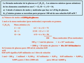 La fórmula molecular de la glucosa es C 6 H 12 O 6  . Los números másicos (pesos atómicos) de los elementos constitutivos son C = 12, H = 1 y O = 16. a)  Calcule el número de moles y moléculas que hay en 1,8 Kg de glucosa. b) ¿Cuántos gramos se necesitan para preparar 100 ml de una solución 0,05 mM ? a) Número de moles en 1,8 Kg de glucosa 1 mol es la masa molecular (peso molecular) expresada en gramos. C 6 H 12 O 6 12 H = 12 x 1 = 12 6 O = 6 x 16 = 96 6 C = 6 x 12 = 72 180 180 g = 1 mol de glucosa Masa atómica (A) C = 12 H = 1 O = 16 Masa molecular (Peso molecular) 1,8 Kg de glucosa = 1800 g = 10 moles de glucosa =  6 x 10 23  moléculas =  10 x 6 x 10 23  moléculas =  6 x 10 24  moléculas b) Gramos de glucosa para 100 ml de solución 0.05 mM 0.05 mM significa 0,05 milimoles en 1 litro de solución 1 mol = 180 g 1 milimol  =  0,180 g 0.5 milimoles  =  0,09 g 0,009 g para 1 litro (1000 ml) para 100 ml  0,0009 g 0.05 milimoles  =  0,009 g 