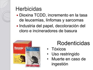 Herbicidas
Dioxina TCDD, incremento en la tasa
de leucemias, linfomas y sarcomas
 Industria del papel, decoloración del
cloro e incineradores de basura


Rodenticidas
• Tóxicos
• Uso restringido
• Muerte en caso de
ingestión

 