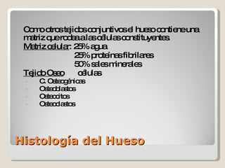 Histología del Hueso Como otros tejidos conjuntivos el hueso contiene una matriz que rodea a las células constituyentes. Matriz celular : 25% agua   25% proteínas fibrilares   50% sales minerales Tejido Oseo   células C. Osteogénicas Osteoblastos Osteocitos Osteoclastos 