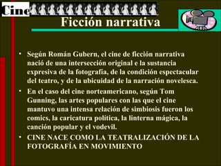 Cine
               Ficción narrativa

  • Según Román Gubern, el cine de ficción narrativa
    nació de una intersección original e la sustancia
    expresiva de la fotografía, de la condición espectacular
    del teatro, y de la ubicuidad de la narración novelesca.
  • En el caso del cine norteamericano, según Tom
    Gunning, las artes populares con las que el cine
    mantuvo una intensa relación de simbiosis fueron los
    comics, la caricatura política, la linterna mágica, la
    canción popular y el vodevil.
  • CINE NACE COMO LA TEATRALIZACIÓN DE LA
    FOTOGRAFÍA EN MOVIMIENTO
 