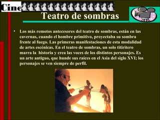 Cine
                 Teatro de sombras
  •   Los más remotos antecesores del teatro de sombras, están en las
      cavernas, cuando el hombre primitivo, proyectaba su sombra
      frente al fuego. Las primeras manifestaciones de esta modalidad
      de artes escénicas. En el teatro de sombras, un solo titiritero
      marra la historia y crea las voces de los distintos personajes. Es
      un arte antiguo, que hunde sus raíces en el Asia del siglo XVI; los
      personajes se ven siempre de perfil.
 