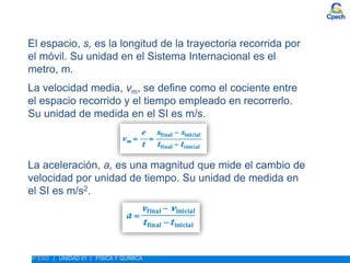 ESTUDIO DEL MOVIMIENTO. MAGNITUDES FUNDAMENTALES DEL MOVIMIENTO
4º ESO | UNIDAD 01 | FÍSICA Y QUÍMICA
El espacio, s, es la longitud de la trayectoria recorrida por
el móvil. Su unidad en el Sistema Internacional es el
metro, m.
La velocidad media, vm, se define como el cociente entre
el espacio recorrido y el tiempo empleado en recorrerlo.
Su unidad de medida en el SI es m/s.
La aceleración, a, es una magnitud que mide el cambio de
velocidad por unidad de tiempo. Su unidad de medida en
el SI es m/s2.
 
