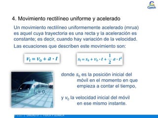 ESTUDIO DEL MOVIMIENTO
4º ESO | UNIDAD 01 | FÍSICA Y QUÍMICA
4. Movimiento rectilíneo uniforme y acelerado
Un movimiento rectilíneo uniformemente acelerado (mrua)
es aquel cuya trayectoria es una recta y la aceleración es
constante; es decir, cuando hay variación de la velocidad.
Las ecuaciones que describen este movimiento son:
donde s0 es la posición inicial del
móvil en el momento en que
se empieza a contar el tiempo,
t0 = 0,
y v0 la velocidad inicial del móvil
en ese mismo instante.
 