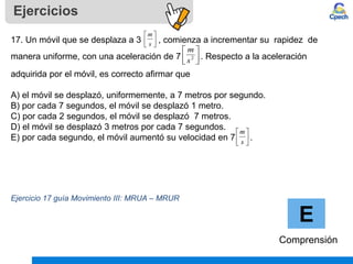Ejercicios
E
Comprensión
17. Un móvil que se desplaza a 3 , comienza a incrementar su rapidez de
manera uniforme, con una aceleración de 7 . . Respecto a la aceleración
adquirida por el móvil, es correcto afirmar que
A) el móvil se desplazó, uniformemente, a 7 metros por segundo.
B) por cada 7 segundos, el móvil se desplazó 1 metro.
C) por cada 2 segundos, el móvil se desplazó 7 metros.
D) el móvil se desplazó 3 metros por cada 7 segundos.
E) por cada segundo, el móvil aumentó su velocidad en 7 .
Ejercicio 17 guía Movimiento III: MRUA – MRUR






s
m






2
s
m






s
m
 