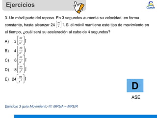 Ejercicios
D
ASE
3. Un móvil parte del reposo. En 3 segundos aumenta su velocidad, en forma
constante, hasta alcanzar 24 î. Si el móvil mantiene este tipo de movimiento en
el tiempo, ¿cuál será su aceleración al cabo de 4 segundos?
A) 3 Î
B) 4 Î
C) 6 Î
D) 8 Î
E) 24 Î
Ejercicio 3 guía Movimiento III: MRUA – MRUR






s
m






2
s
m






2
s
m






2
s
m






2
s
m






2
s
m
 