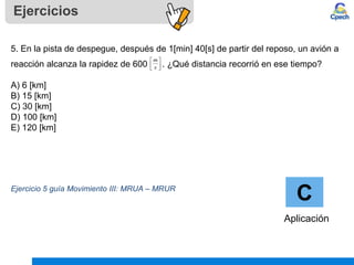 Ejercicios
C
Aplicación
5. En la pista de despegue, después de 1[min] 40[s] de partir del reposo, un avión a
reacción alcanza la rapidez de 600 . ¿Qué distancia recorrió en ese tiempo?
A) 6 [km]
B) 15 [km]
C) 30 [km]
D) 100 [km]
E) 120 [km]
Ejercicio 5 guía Movimiento III: MRUA – MRUR






s
m
 