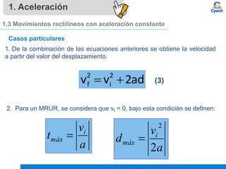 1. Aceleración
1.3 Movimientos rectilíneos con aceleración constante
Casos particulares
1. De la combinación de las ecuaciones anteriores se obtiene la velocidad
a partir del valor del desplazamiento.
(3)
2 2
f i
v v 2ad
 
2. Para un MRUR, se considera que vf = 0, bajo esta condición se definen:
a
v
t i
máx 
a
v
d i
máx
2
2

 