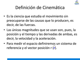 Definición de Cinemática
• Es la ciencia que estudia el movimiento sin
preocuparse de las causas que lo producen, es
decir, de las fuerzas.
• Las únicas magnitudes que se usan son, pues, la
posición y el tiempo y las derivadas de ambas, es
decir, la velocidad y la aceleración.
• Para medir el espacio definiremos un sistema de
referencia y el vector posición r (r).
 