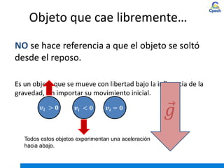 Objeto que cae libremente…
NO se hace referencia a que el objeto se soltó
desde el reposo.
Es un objeto que se mueve con libertad bajo la influencia de la
gravedad, sin importar su movimiento inicial.
Todos estos objetos experimentan una aceleración
hacia abajo.
 