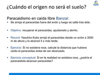 ¿Cuándo el origen no será el suelo?
Paracaidismo en caída libre Banzai:
 Se arroja el paracaídas fuera del avión y luego se salta tras éste.
 Objetivo: recuperar el paracaídas, ajustarselo y abrirlo.
 Record: Yasuhiro Kubo arrojó el paracaídas desde un avión a 3000
m de altura y lo alcanzó 5 s más tarde.
 Ejercicio: Si no existiera roce, calcule la distancia que hubiera
caído el paracaídas antes de ser alcanzado.
 Ejercicio conceptual: Si en la realidad no existiera roce, ¿podría el
paracaidista alcanzar paracaídas?
 