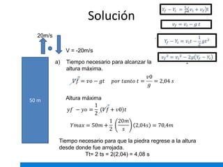 Solución
50 m
20m/s
a) Tiempo necesario para alcanzar la
altura máxima.
Altura máxima
Tiempo necesario para que la piedra regrese a la altura
desde donde fue arrojada.
Tt= 2 ts = 2(2,04) = 4,08 s
V = -20m/s
 