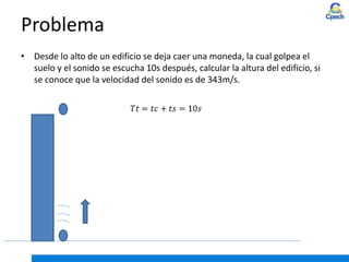 Problema
• Desde lo alto de un edificio se deja caer una moneda, la cual golpea el
suelo y el sonido se escucha 10s después, calcular la altura del edificio, si
se conoce que la velocidad del sonido es de 343m/s.
 