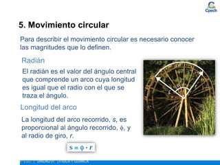 5. Movimiento circular
ESTUDIO DEL MOVIMIENTO
4º ESO | UNIDAD 01 | FÍSICA Y QUÍMICA
Para describir el movimiento circular es necesario conocer
las magnitudes que lo definen.
El radián es el valor del ángulo central
que comprende un arco cuya longitud
es igual que el radio con el que se
traza el ángulo.
Longitud del arco
Radián
La longitud del arco recorrido, s, es
proporcional al ángulo recorrido, , y
al radio de giro, r.
 
