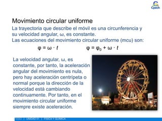 ESTUDIO DEL MOVIMIENTO
Movimiento circular uniforme
La trayectoria que describe el móvil es una circunferencia y
su velocidad angular, ω, es constante.
Las ecuaciones del movimiento circular uniforme (mcu) son:
φ = ω · t φ = φ0 + ω · t
La velocidad angular, ω, es
constante, por tanto, la aceleración
angular del movimiento es nula,
pero hay aceleración centrípeta o
normal porque la dirección de la
velocidad está cambiando
continuamente. Por tanto, en el
movimiento circular uniforme
siempre existe aceleración.
4º ESO | UNIDAD 01 | FÍSICA Y QUÍMICA
 