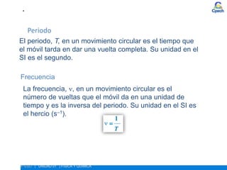 Periodo
El periodo, T, en un movimiento circular es el tiempo que
el móvil tarda en dar una vuelta completa. Su unidad en el
SI es el segundo.
La frecuencia, , en un movimiento circular es el
número de vueltas que el móvil da en una unidad de
tiempo y es la inversa del periodo. Su unidad en el SI es
el hercio (s–1).
Frecuencia
• ESTUDIO DEL MOVIMIENTO. MOVIMIENTO CIRCULAR
4º ESO | UNIDAD 01 | FÍSICA Y QUÍMICA
 